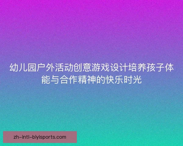 幼儿园户外活动创意游戏设计培养孩子体能与合作精神的快乐时光
