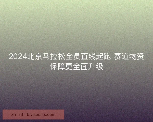 2024北京马拉松全员直线起跑 赛道物资保障更全面升级